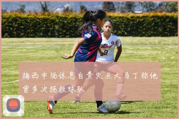梅西中场休息自责失点大马丁称他曾多次拯救球队