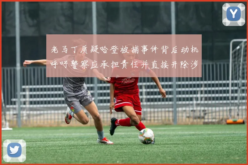 老马丁质疑哈登被捕事件背后动机呼吁警察应承担责任并直接开除涉事人员