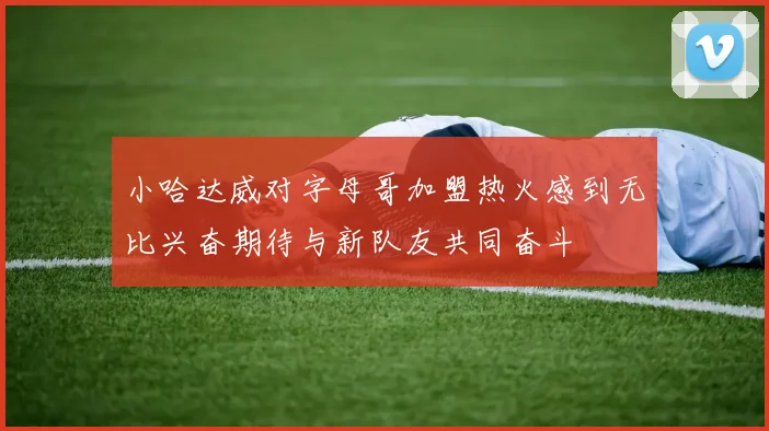 小哈达威对字母哥加盟热火感到无比兴奋期待与新队友共同奋斗