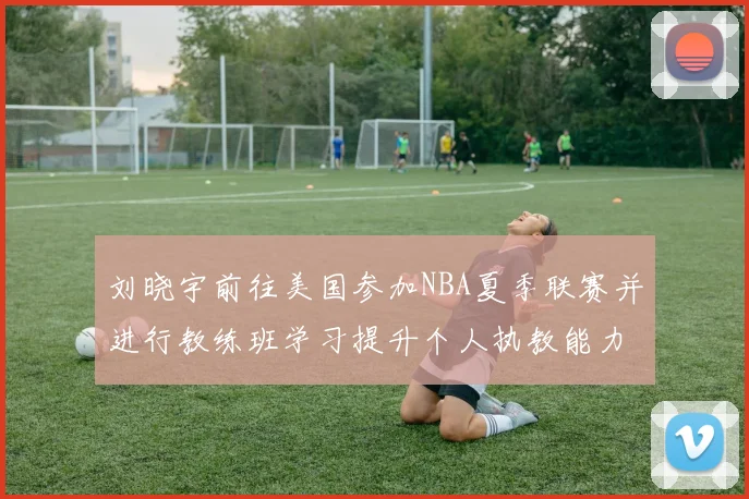 刘晓宇前往美国参加NBA夏季联赛并进行教练班学习提升个人执教能力