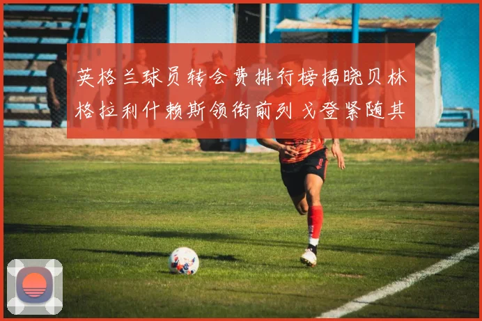 英格兰球员转会费排行榜揭晓贝林格拉利什赖斯领衔前列戈登紧随其后