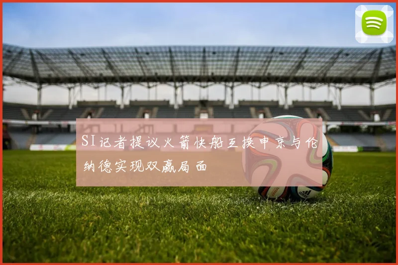 SI记者提议火箭快船互换申京与伦纳德实现双赢局面