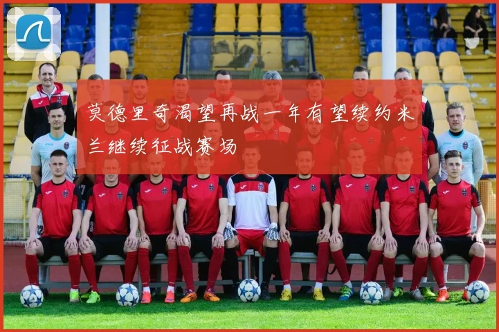莫德里奇渴望再战一年有望续约米兰继续征战赛场