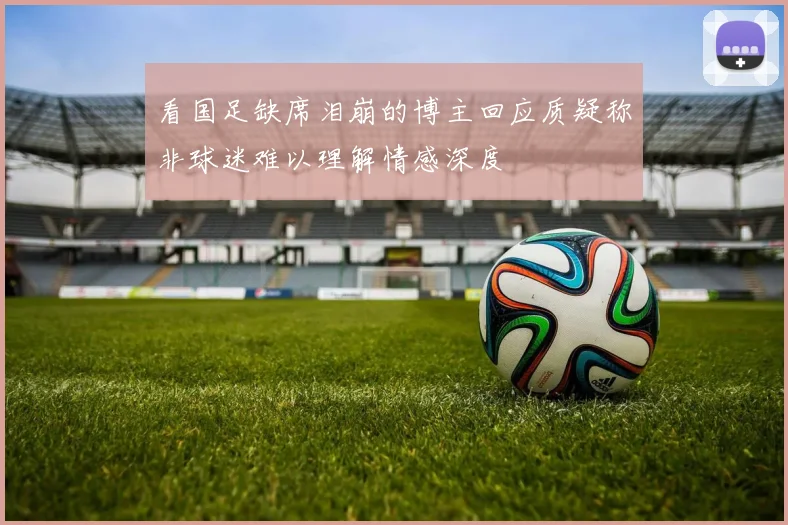 看国足缺席泪崩的博主回应质疑称非球迷难以理解情感深度