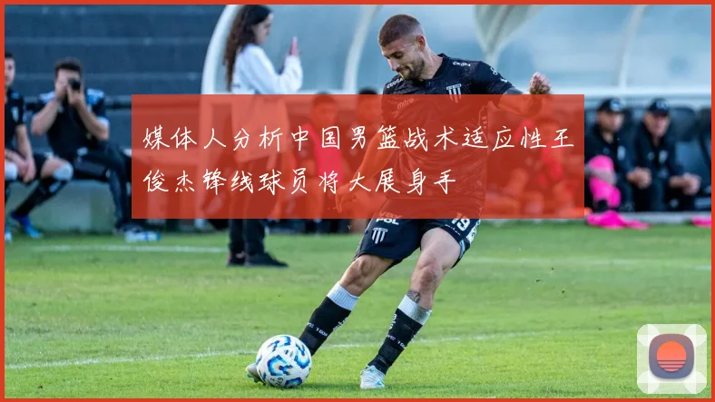 媒体人分析中国男篮战术适应性王俊杰锋线球员将大展身手