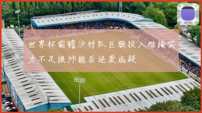 世界杯前瞻沙特队巨额投入难掩实力不足换帅能否逆袭成疑