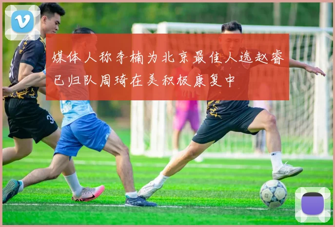 媒体人称李楠为北京最佳人选赵睿已归队周琦在美积极康复中
