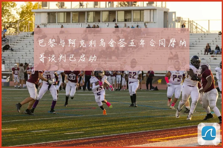 巴黎与阿克利乌舍签五年合同摩纳哥谈判已启动