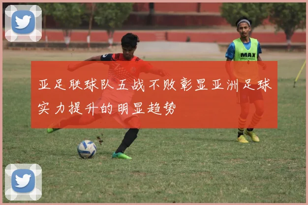 亚足联球队五战不败彰显亚洲足球实力提升的明显趋势