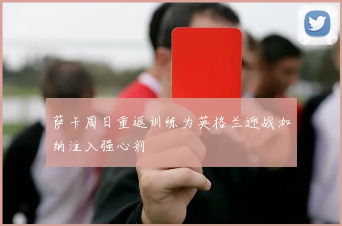 萨卡周日重返训练为英格兰迎战加纳注入强心剂