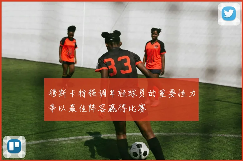 穆斯卡特强调年轻球员的重要性力争以最佳阵容赢得比赛