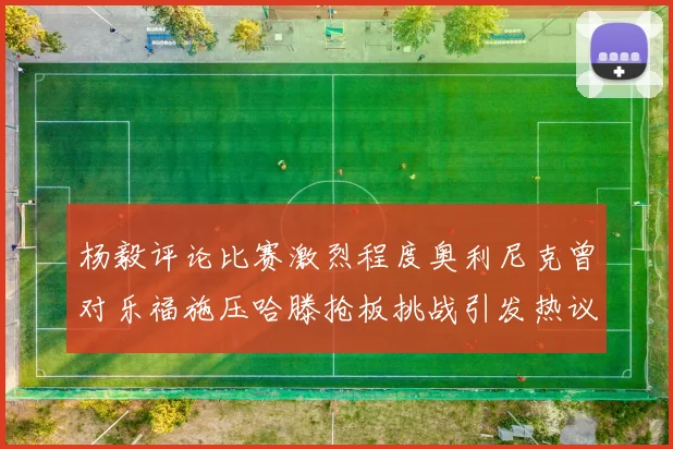 杨毅评论比赛激烈程度奥利尼克曾对乐福施压哈滕抢板挑战引发热议