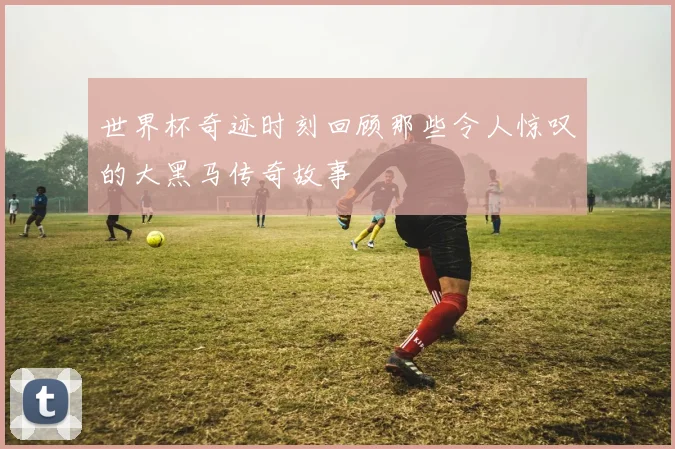 世界杯奇迹时刻回顾那些令人惊叹的大黑马传奇故事
