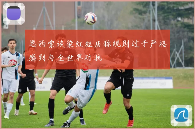 恩西索谈染红经历称规则过于严格感到与全世界对抗