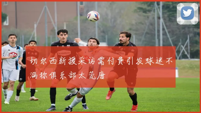 切尔西新援采访需付费引发球迷不满称俱乐部太荒唐