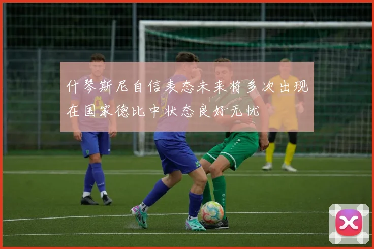 什琴斯尼自信表态未来将多次出现在国家德比中状态良好无忧