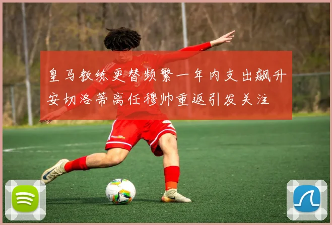 皇马教练更替频繁一年内支出飙升安切洛蒂离任穆帅重返引发关注