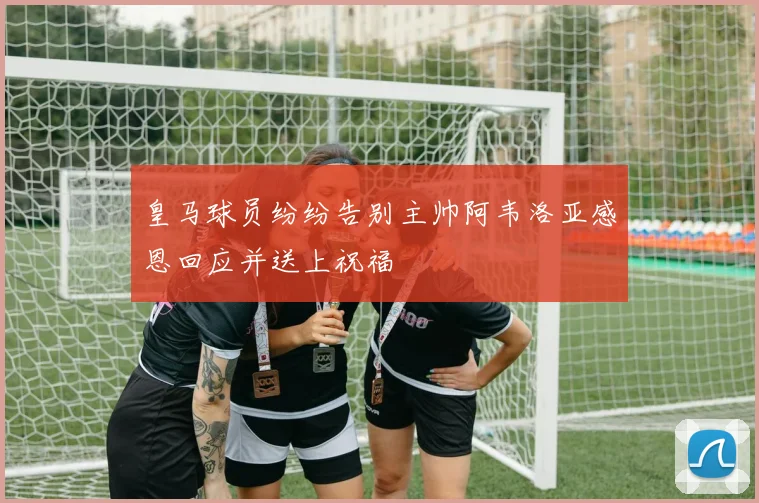 皇马球员纷纷告别主帅阿韦洛亚感恩回应并送上祝福