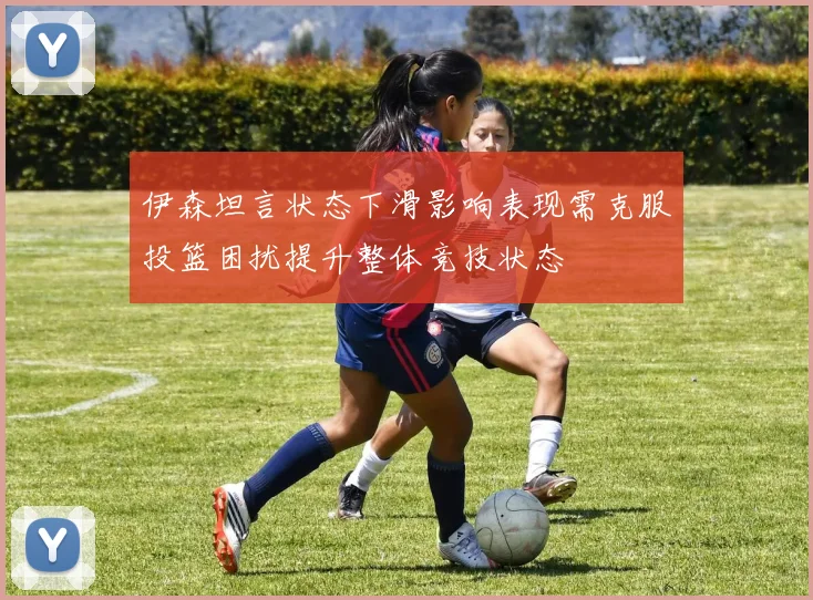 伊森坦言状态下滑影响表现需克服投篮困扰提升整体竞技状态