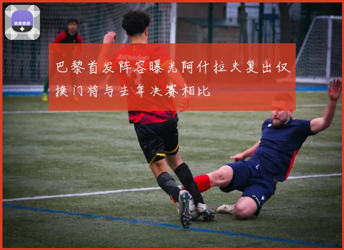 巴黎首发阵容曝光阿什拉夫复出仅换门将与去年决赛相比
