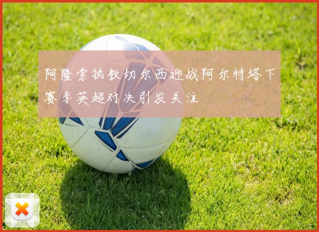 阿隆索执教切尔西迎战阿尔特塔下赛季英超对决引发关注