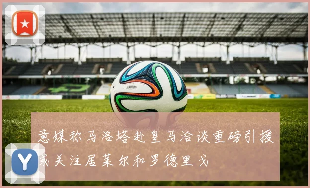 意媒称马洛塔赴皇马洽谈重磅引援或关注居莱尔和罗德里戈