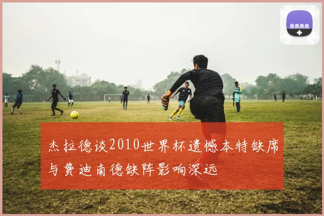 杰拉德谈2010世界杯遗憾本特缺席与费迪南德缺阵影响深远