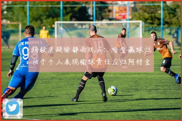 杨毅质疑徐静雨观点：哈登赢球归功于个人表现输球责任应归阿特金森教练