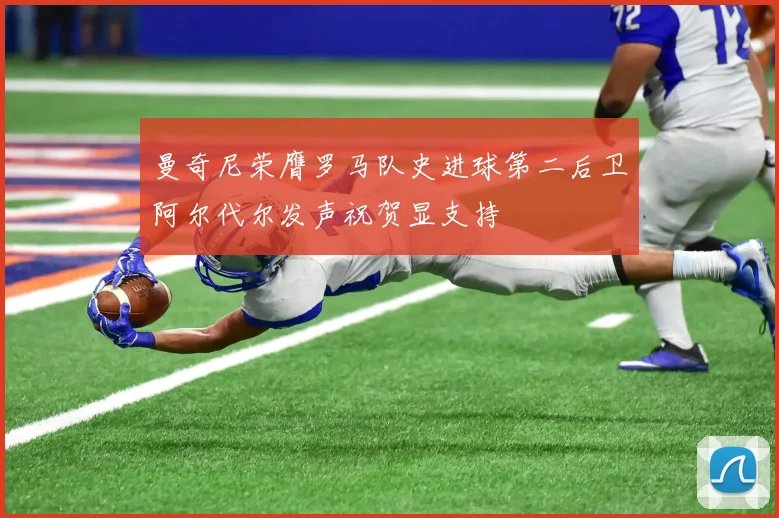 曼奇尼荣膺罗马队史进球第二后卫阿尔代尔发声祝贺显支持